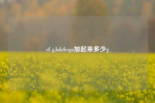 cf g,lolcfcsgo加起来多少g