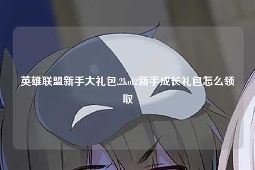 英雄联盟新手大礼包,2kol2新手成长礼包怎么领取