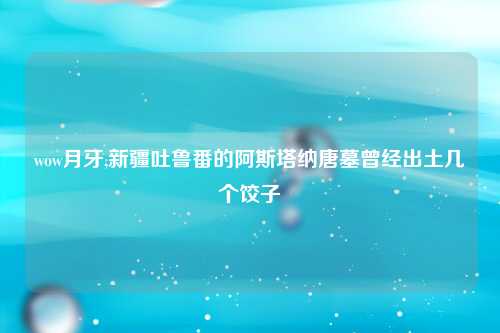 wow月牙,新疆吐鲁番的阿斯塔纳唐墓曾经出土几个饺子