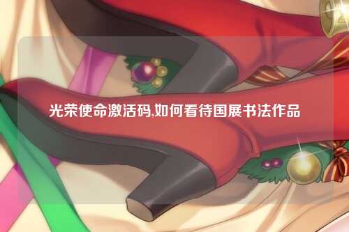 光荣使命激活码,如何看待国展书法作品