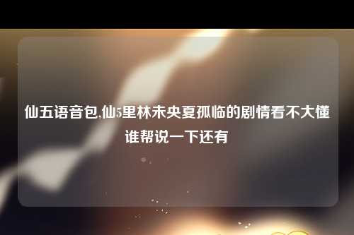 仙五语音包,仙5里林未央夏孤临的剧情看不大懂谁帮说一下还有