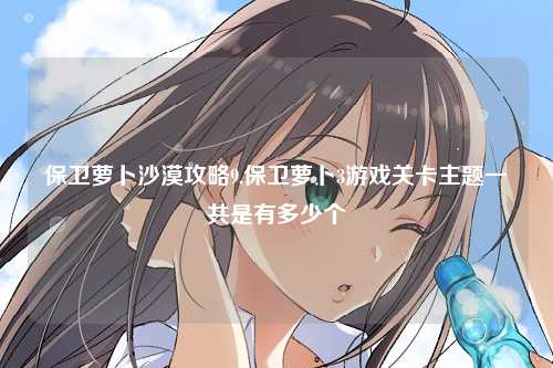 保卫萝卜沙漠攻略9,保卫萝卜3游戏关卡主题一共是有多少个