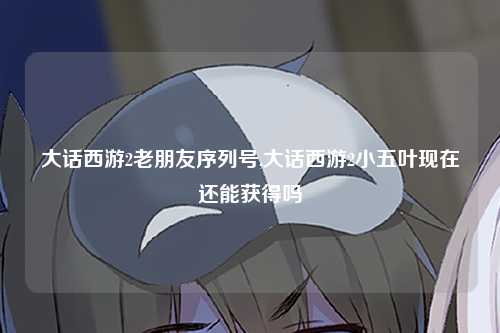 大话西游2老朋友序列号,大话西游2小五叶现在还能获得吗