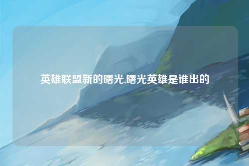 英雄联盟新的曙光,曙光英雄是谁出的