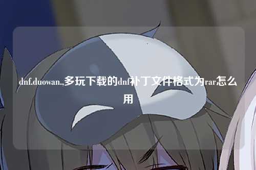 dnf.duowan.,多玩下载的dnf补丁文件格式为rar怎么用
