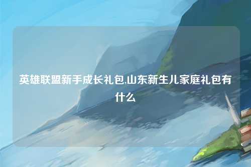 英雄联盟新手成长礼包,山东新生儿家庭礼包有什么