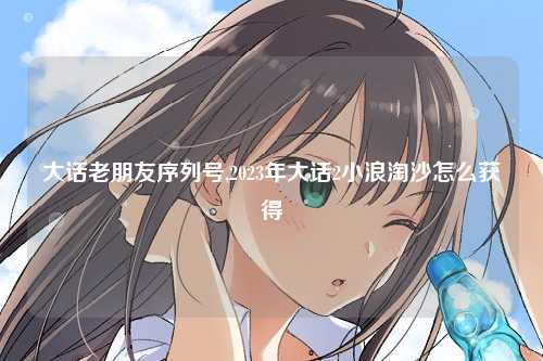 大话老朋友序列号,2023年大话2小浪淘沙怎么获得