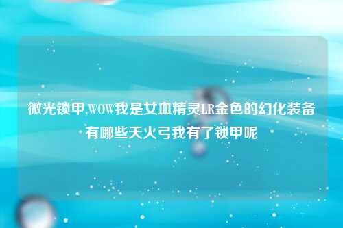 微光锁甲,WOW我是女血精灵LR金色的幻化装备有哪些天火弓我有了锁甲呢