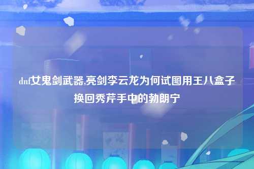 dnf女鬼剑武器,亮剑李云龙为何试图用王八盒子换回秀芹手中的勃朗宁
