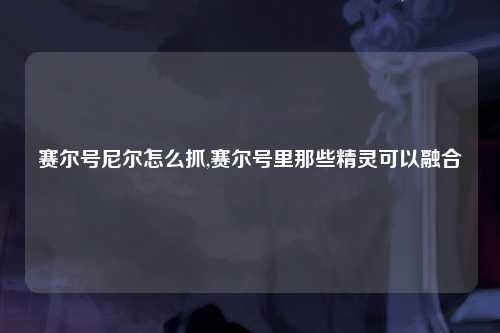 赛尔号尼尔怎么抓,赛尔号里那些精灵可以融合