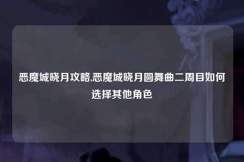 恶魔城晓月攻略,恶魔城晓月圆舞曲二周目如何选择其他角色
