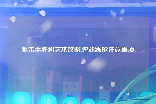 狙击手胜利艺术攻略,逆战练枪注意事项