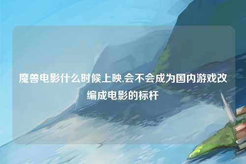 魔兽电影什么时候上映,会不会成为国内游戏改编成电影的标杆