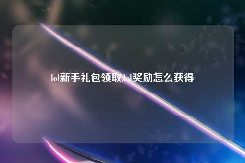 lol新手礼包领取,lol奖励怎么获得