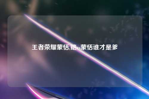 王者荣耀蒙恬,铠vs蒙恬谁才是爹
