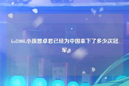 kof2008,小孩曾卓君已经为中国拿下了多少次冠军