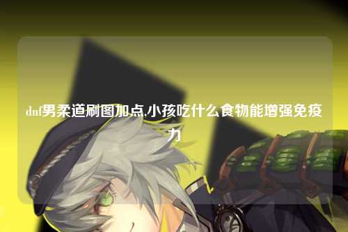 dnf男柔道刷图加点,小孩吃什么食物能增强免疫力