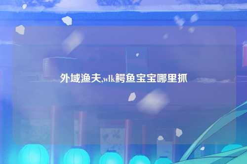 外域渔夫,wlk鳄鱼宝宝哪里抓