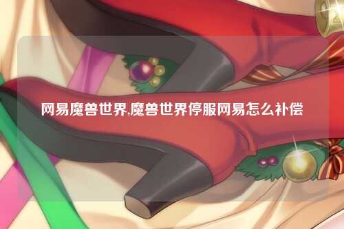 网易魔兽世界,魔兽世界停服网易怎么补偿