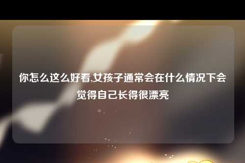 你怎么这么好看,女孩子通常会在什么情况下会觉得自己长得很漂亮