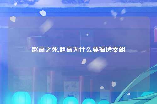 赵高之死,赵高为什么要搞垮秦朝