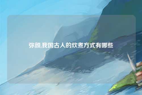弥颜,我国古人的炊煮方式有哪些