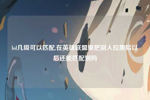 lol几级可以匹配,在英雄联盟里把别人拉黑后以后还能匹配到吗