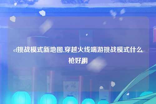 cf挑战模式新地图,穿越火线端游挑战模式什么枪好用
