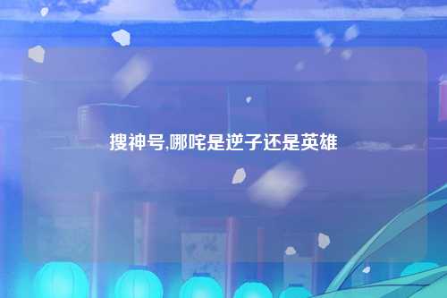 搜神号,哪咤是逆子还是英雄
