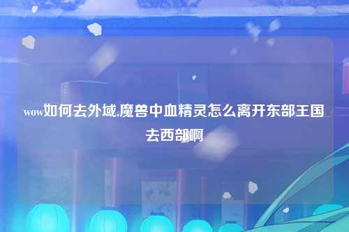 wow如何去外域,魔兽中血精灵怎么离开东部王国去西部啊