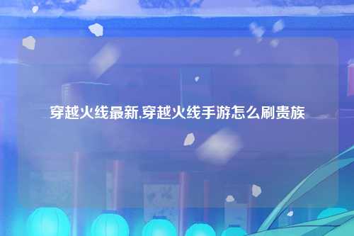 穿越火线最新,穿越火线手游怎么刷贵族