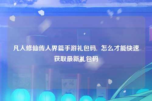 凡人修仙传人界篇手游礼包码,  怎么才能快速获取最新礼包码