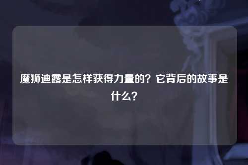 魔狮迪露是怎样获得力量的？它背后的故事是什么？