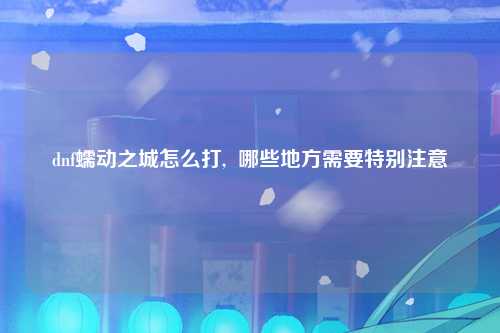 dnf蠕动之城怎么打,  哪些地方需要特别注意