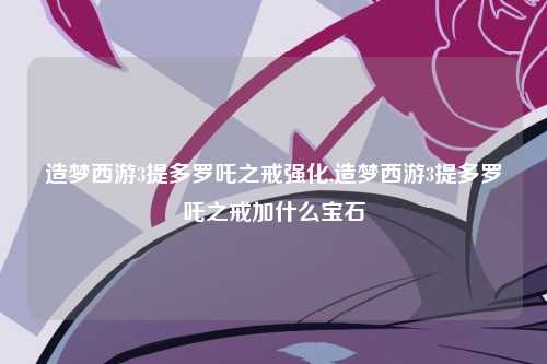 造梦西游3提多罗吒之戒强化,造梦西游3提多罗吒之戒加什么宝石