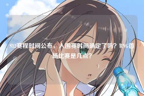 S12赛程时间公布，入围赛时间确定了吗？RNG首场比赛是几点？