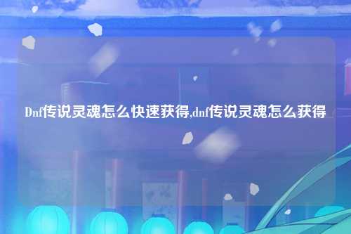 Dnf传说灵魂怎么快速获得,dnf传说灵魂怎么获得