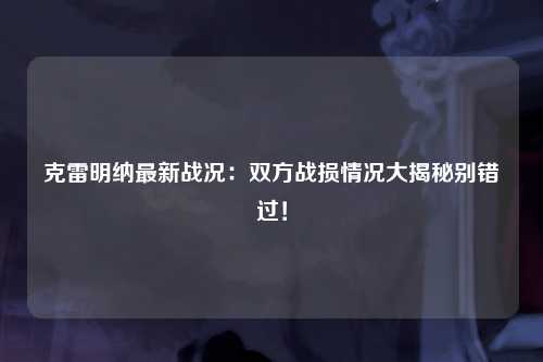 克雷明纳最新战况：双方战损情况大揭秘别错过！