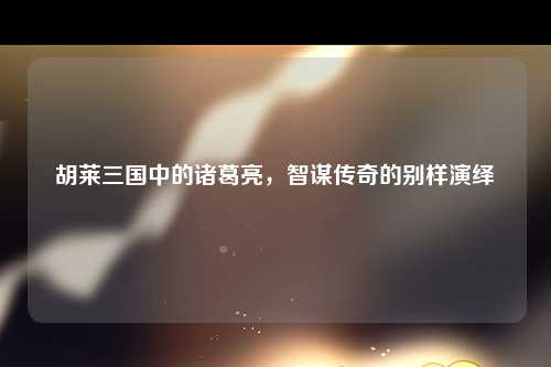 胡莱三国中的诸葛亮，智谋传奇的别样演绎