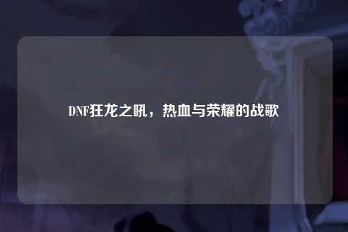 DNF狂龙之吼，热血与荣耀的战歌