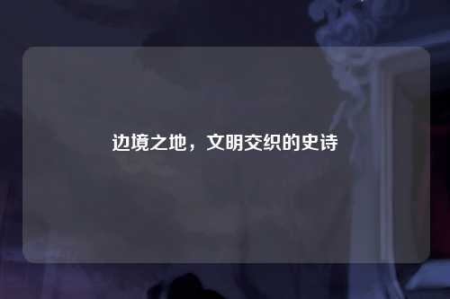 边境之地，文明交织的史诗