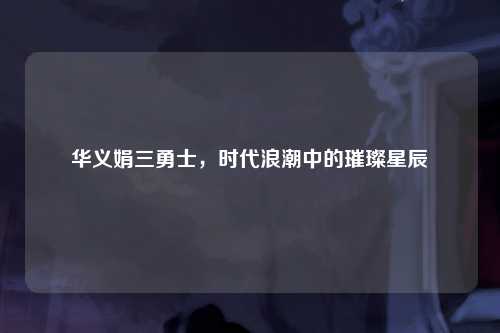 华义娟三勇士，时代浪潮中的璀璨星辰