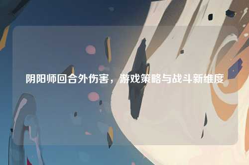 阴阳师回合外伤害，游戏策略与战斗新维度