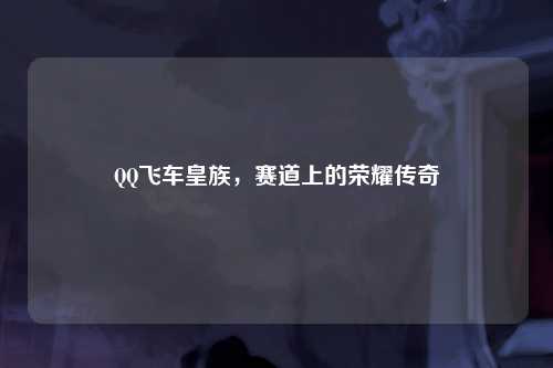 QQ飞车皇族，赛道上的荣耀传奇