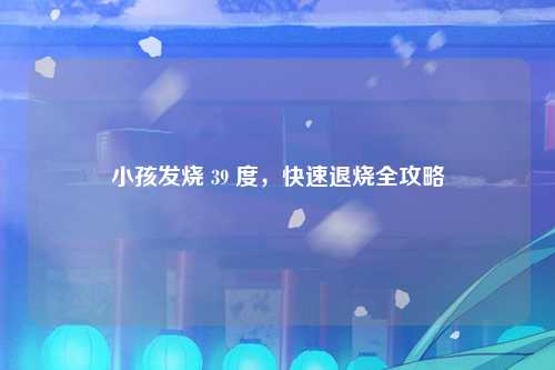 小孩发烧 39 度，快速退烧全攻略