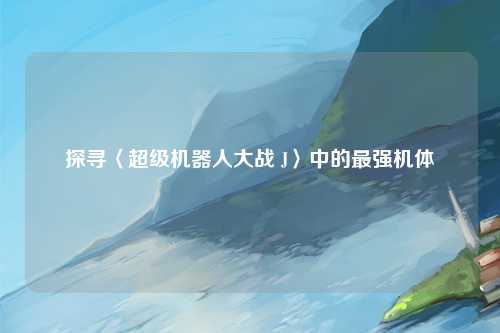 探寻〈超级机器人大战 J〉中的最强机体