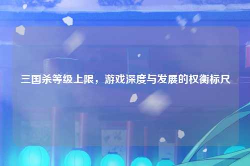 三国杀等级上限，游戏深度与发展的权衡标尺