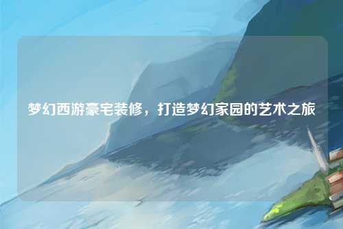 梦幻西游豪宅装修，打造梦幻家园的艺术之旅