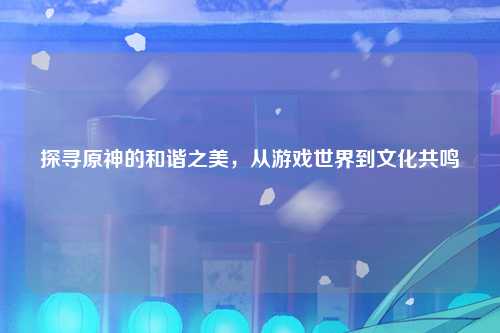 探寻原神的和谐之美，从游戏世界到文化共鸣