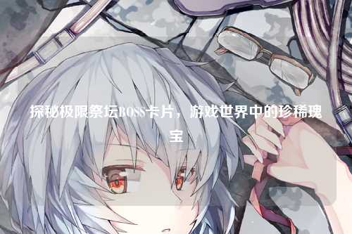 探秘极限祭坛BOSS卡片，游戏世界中的珍稀瑰宝